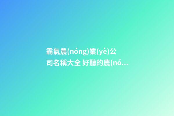 霸氣農(nóng)業(yè)公司名稱大全 好聽的農(nóng)業(yè)公司名稱